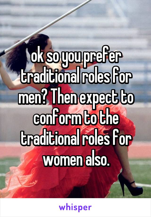 ok so you prefer traditional roles for men? Then expect to conform to the traditional roles for women also.