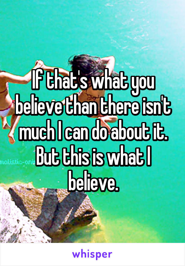 If that's what you believe than there isn't much I can do about it. But this is what I believe.