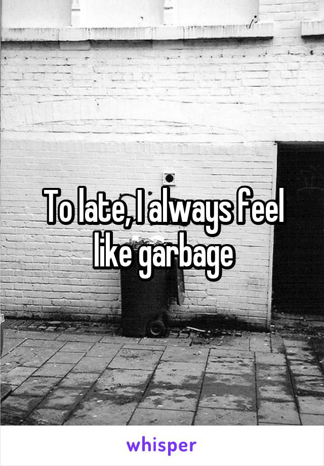 To late, I always feel like garbage