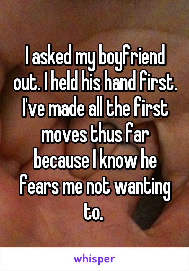 I asked my boyfriend out. I held his hand first. I've made all the first moves thus far because I know he fears me not wanting to. 