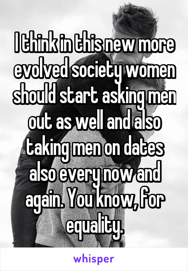 I think in this new more evolved society women should start asking men out as well and also taking men on dates also every now and again. You know, for equality.