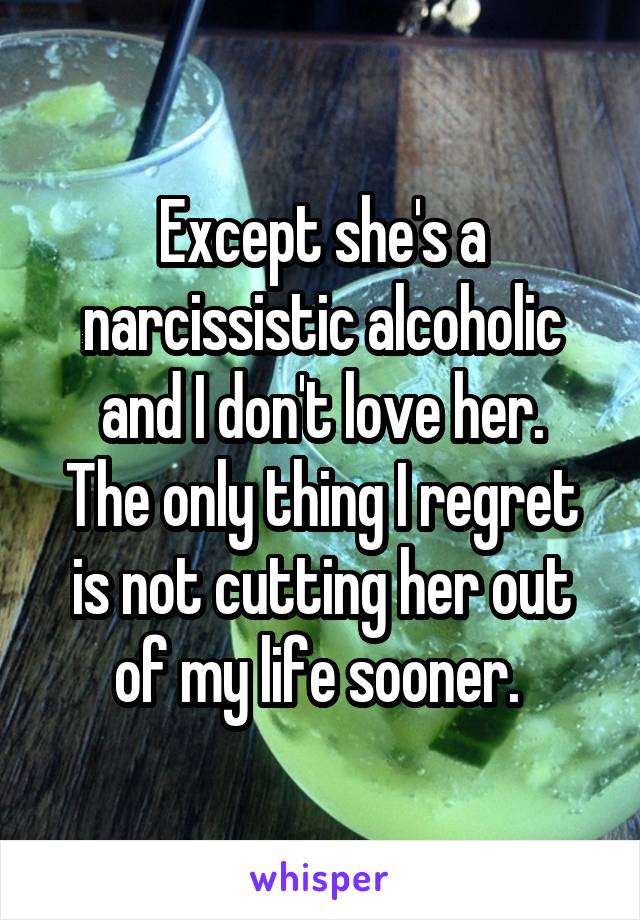 Except she's a narcissistic alcoholic and I don't love her.
The only thing I regret is not cutting her out of my life sooner. 