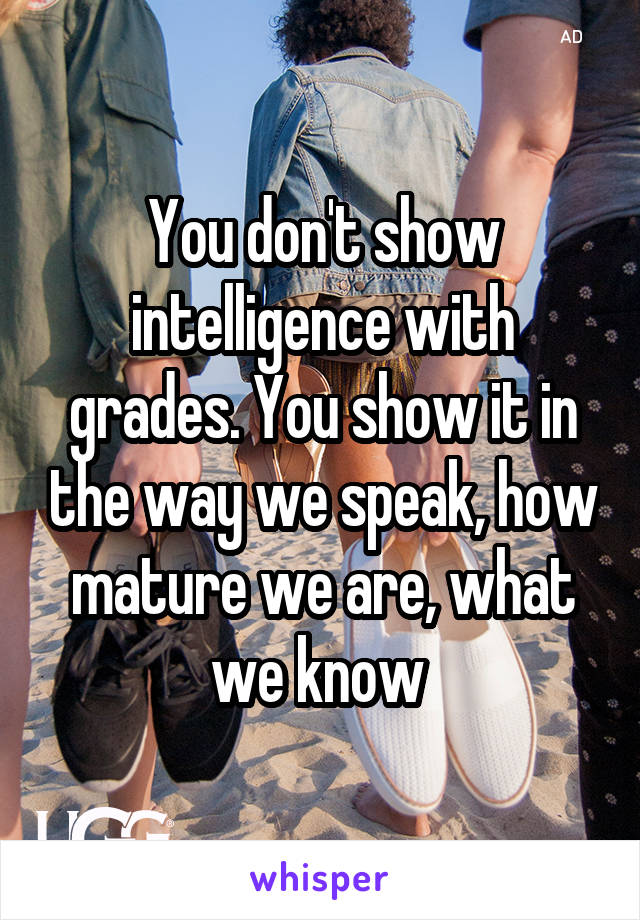 You don't show intelligence with grades. You show it in the way we speak, how mature we are, what we know 