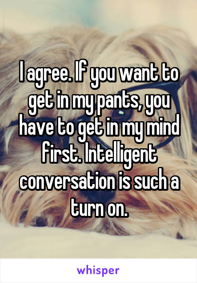 I agree. If you want to get in my pants, you have to get in my mind first. Intelligent conversation is such a turn on.