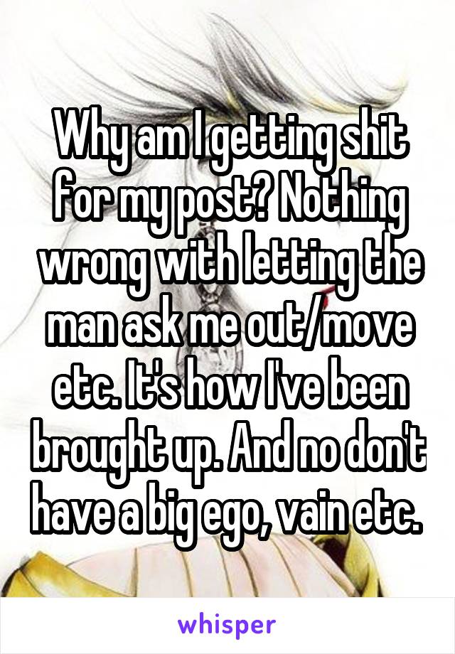 Why am I getting shit for my post? Nothing wrong with letting the man ask me out/move etc. It's how I've been brought up. And no don't have a big ego, vain etc. 