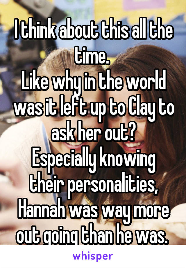 I think about this all the time. 
Like why in the world was it left up to Clay to ask her out?
Especially knowing their personalities, Hannah was way more out going than he was. 