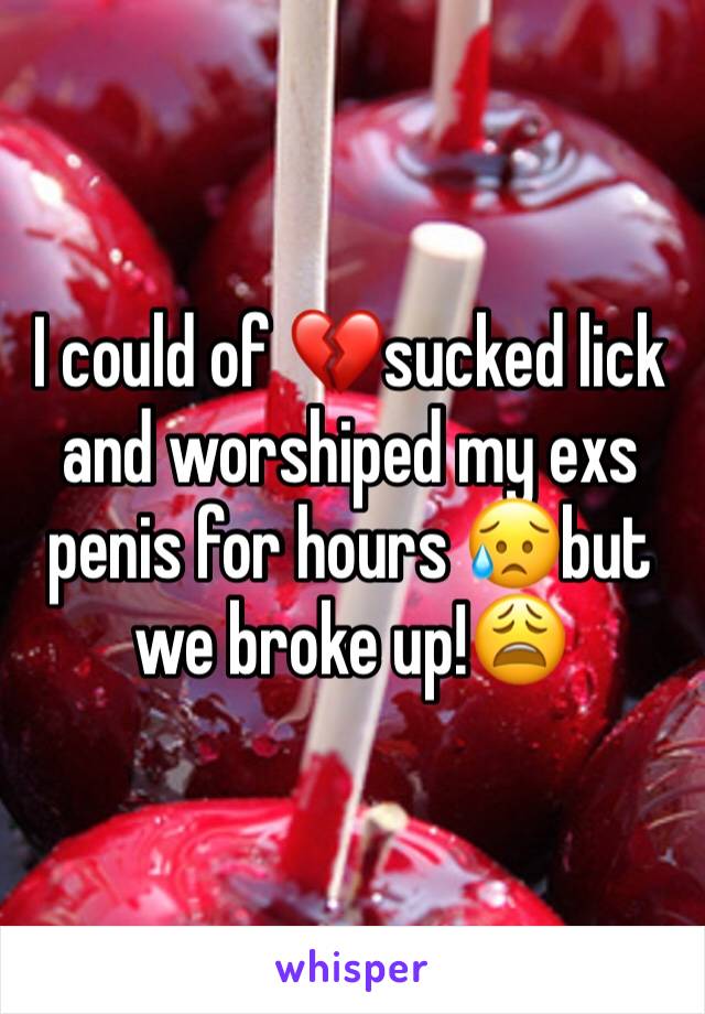 I could of 💔sucked lick and worshiped my exs penis for hours 😥but we broke up!😩