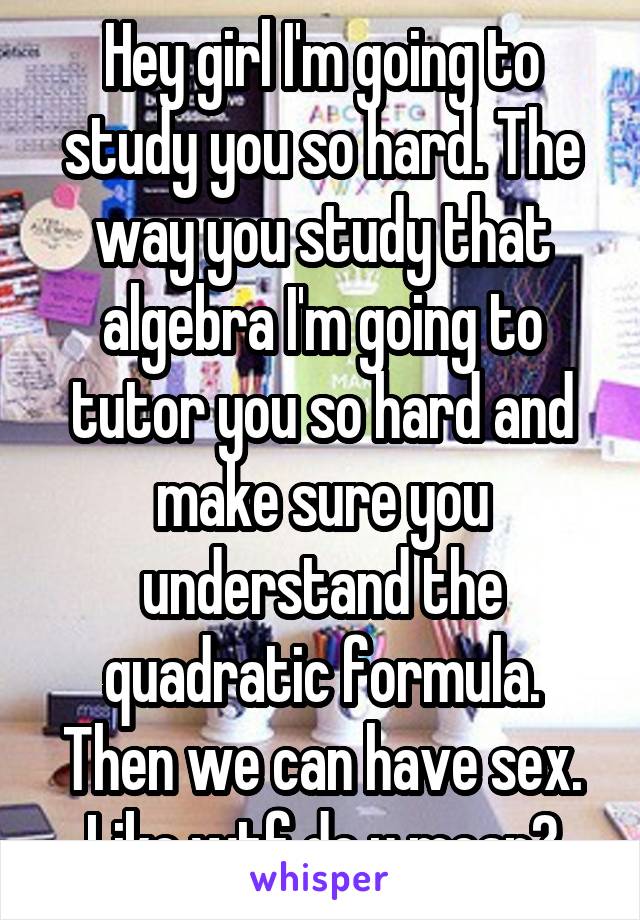 Hey girl I'm going to study you so hard. The way you study that algebra I'm going to tutor you so hard and make sure you understand the quadratic formula. Then we can have sex. Like wtf do u mean?