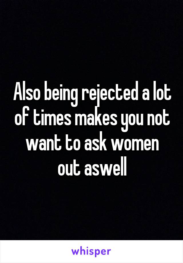 Also being rejected a lot of times makes you not want to ask women out aswell