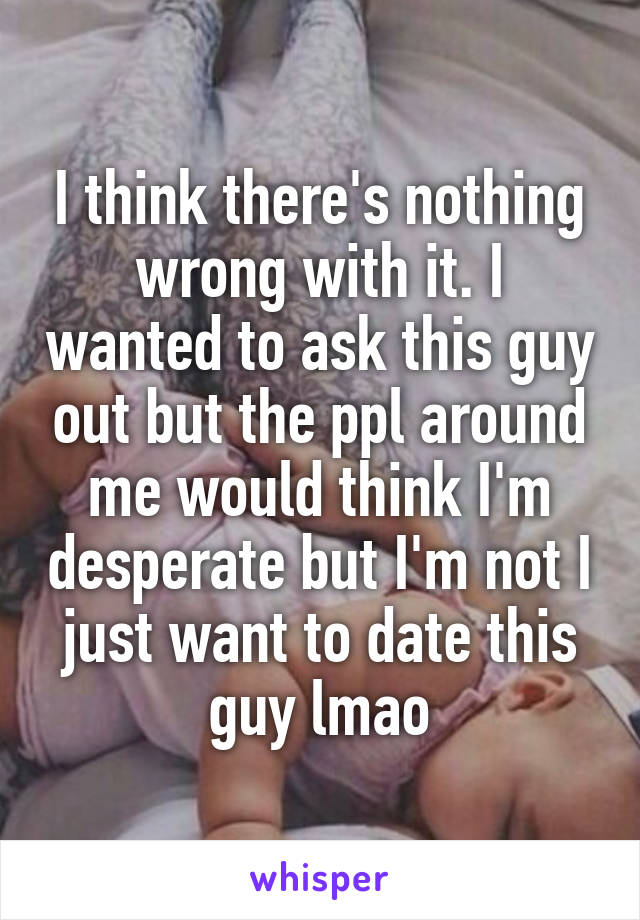 I think there's nothing wrong with it. I wanted to ask this guy out but the ppl around me would think I'm desperate but I'm not I just want to date this guy lmao