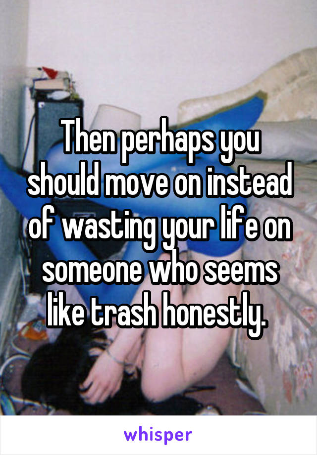 Then perhaps you should move on instead of wasting your life on someone who seems like trash honestly. 