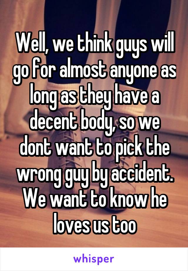 Well, we think guys will go for almost anyone as long as they have a decent body, so we dont want to pick the wrong guy by accident. We want to know he loves us too