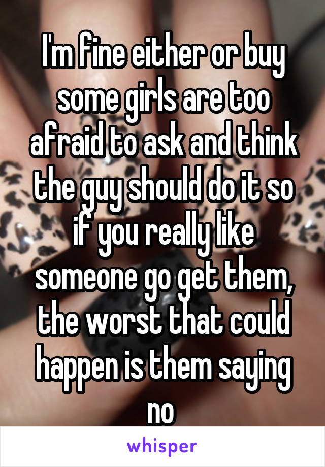 I'm fine either or buy some girls are too afraid to ask and think the guy should do it so if you really like someone go get them, the worst that could happen is them saying no 