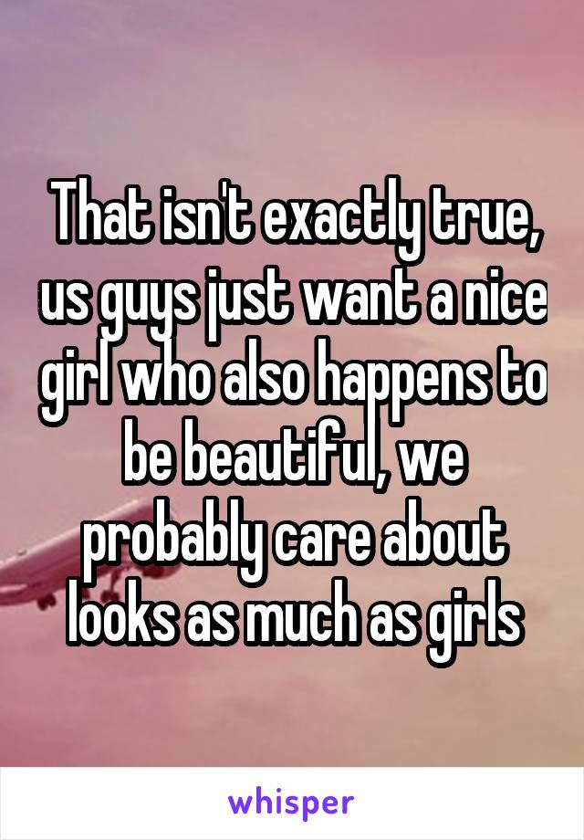 That isn't exactly true, us guys just want a nice girl who also happens to be beautiful, we probably care about looks as much as girls