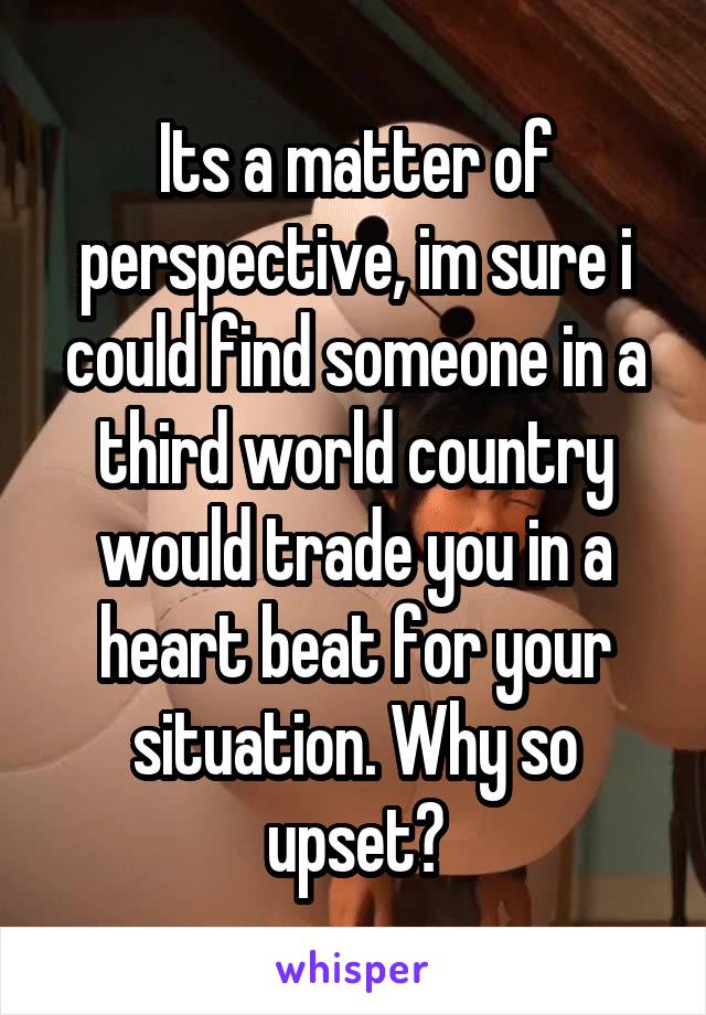 Its a matter of perspective, im sure i could find someone in a third world country would trade you in a heart beat for your situation. Why so upset?