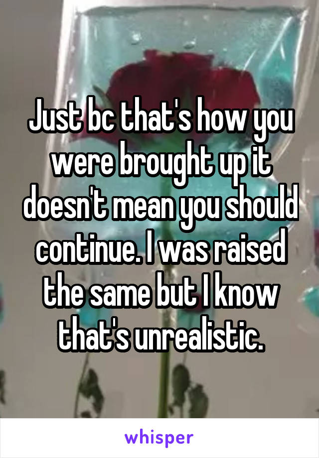 Just bc that's how you were brought up it doesn't mean you should continue. I was raised the same but I know that's unrealistic.