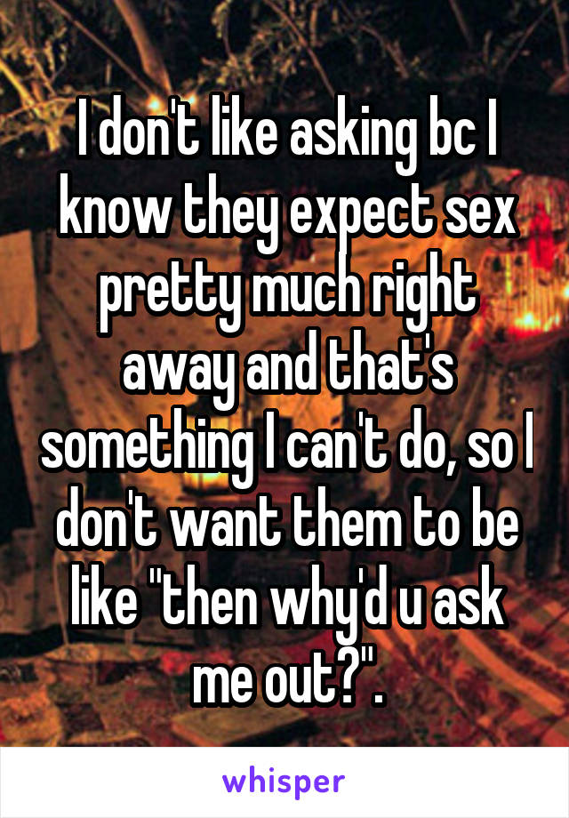 I don't like asking bc I know they expect sex pretty much right away and that's something I can't do, so I don't want them to be like "then why'd u ask me out?".