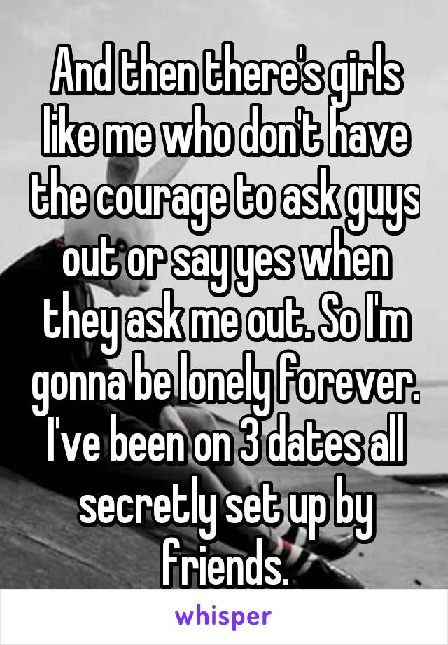 And then there's girls like me who don't have the courage to ask guys out or say yes when they ask me out. So I'm gonna be lonely forever. I've been on 3 dates all secretly set up by friends.