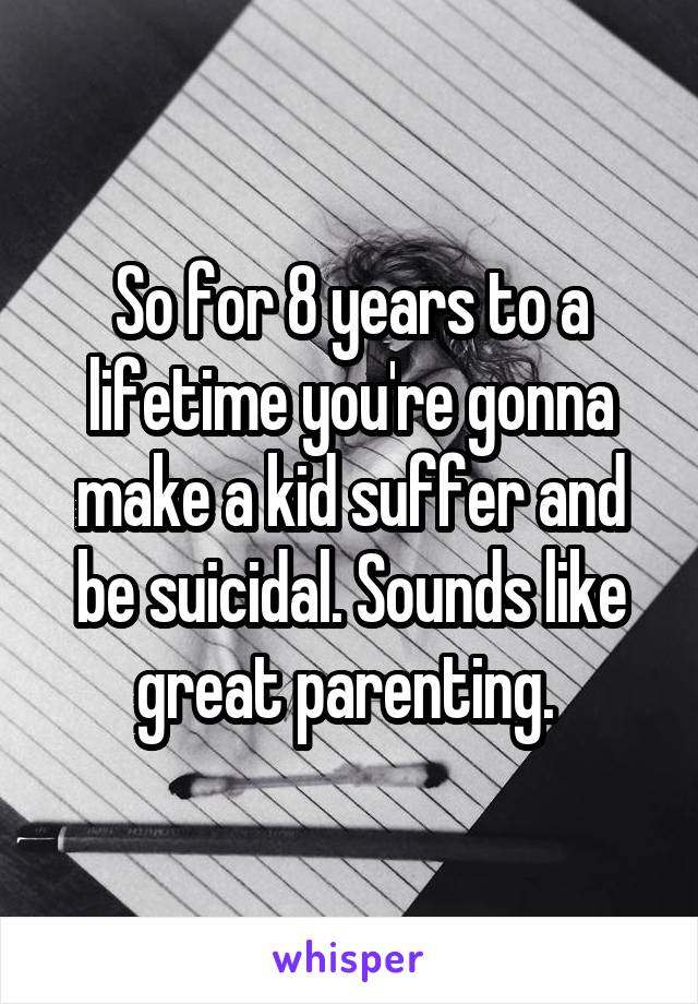 So for 8 years to a lifetime you're gonna make a kid suffer and be suicidal. Sounds like great parenting. 