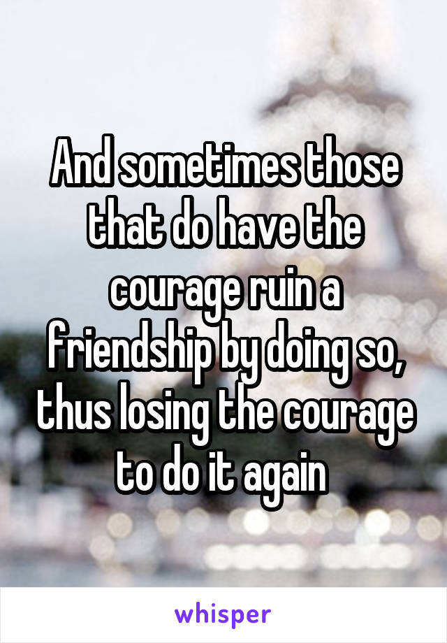 And sometimes those that do have the courage ruin a friendship by doing so, thus losing the courage to do it again 