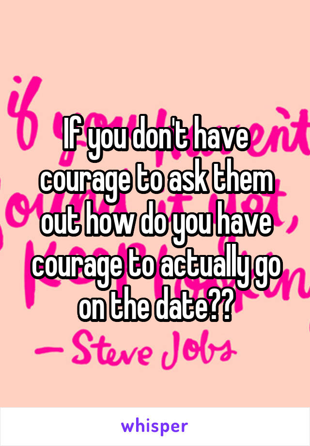 If you don't have courage to ask them out how do you have courage to actually go on the date??