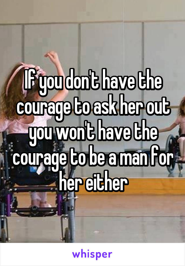 If you don't have the courage to ask her out you won't have the courage to be a man for her either