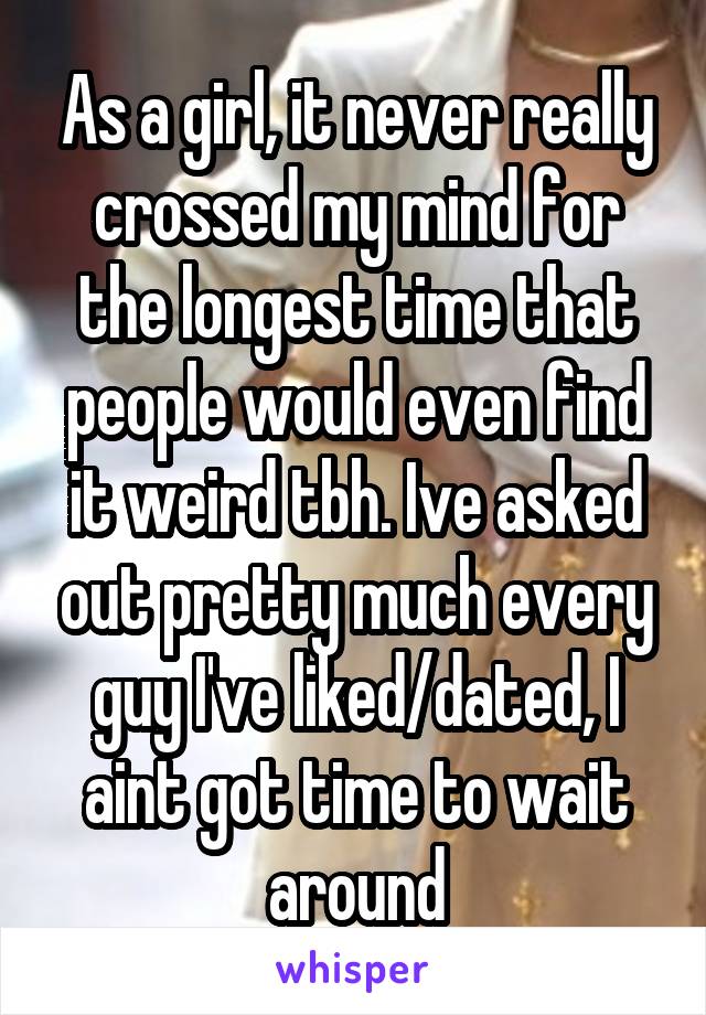 As a girl, it never really crossed my mind for the longest time that people would even find it weird tbh. Ive asked out pretty much every guy I've liked/dated, I aint got time to wait around