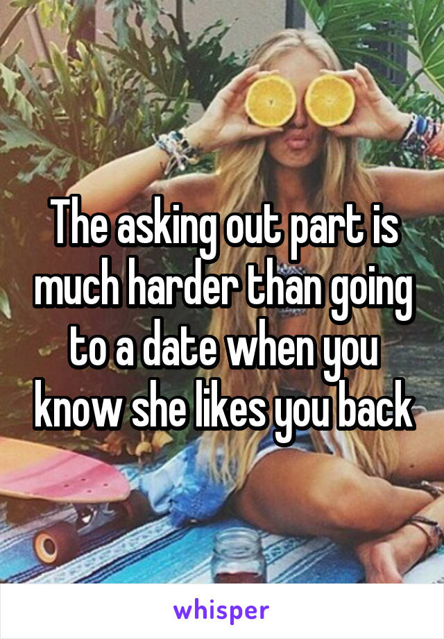 The asking out part is much harder than going to a date when you know she likes you back