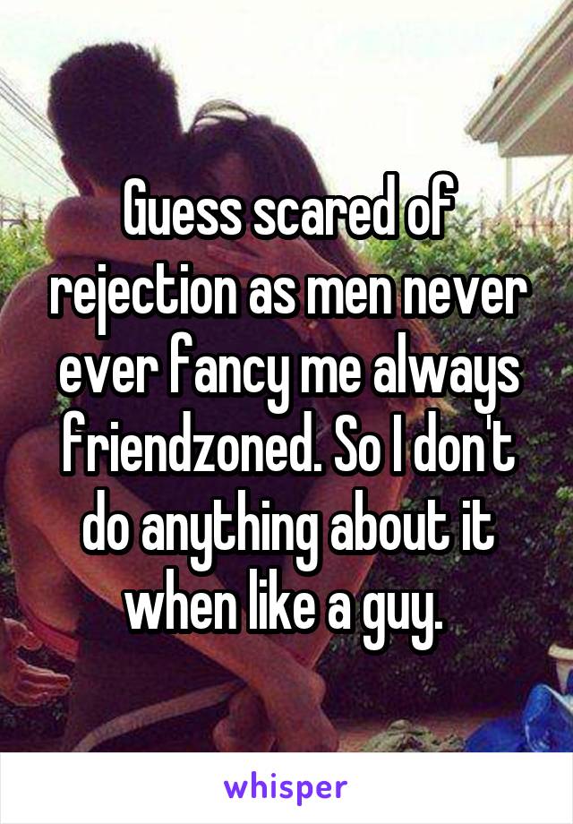 Guess scared of rejection as men never ever fancy me always friendzoned. So I don't do anything about it when like a guy. 