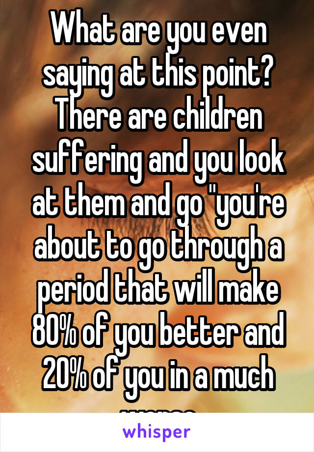 What are you even saying at this point? There are children suffering and you look at them and go "you're about to go through a period that will make 80% of you better and 20% of you in a much worse