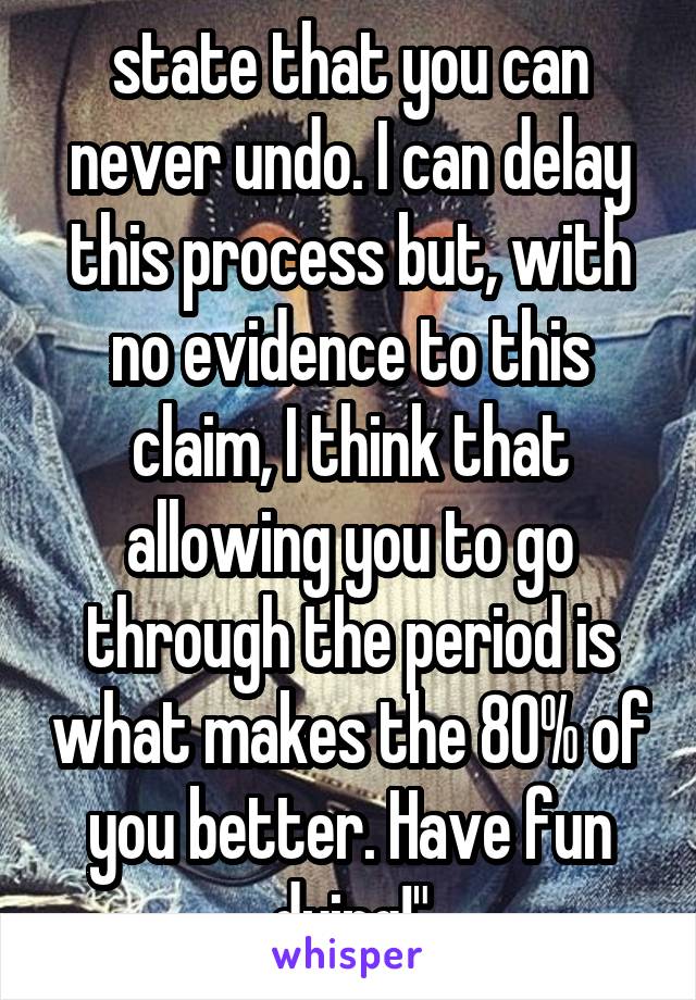 state that you can never undo. I can delay this process but, with no evidence to this claim, I think that allowing you to go through the period is what makes the 80% of you better. Have fun dying!"