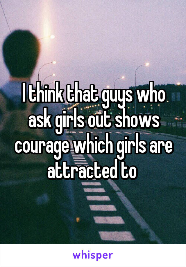 I think that guys who ask girls out shows courage which girls are attracted to 