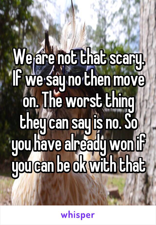 We are not that scary. If we say no then move on. The worst thing they can say is no. So you have already won if you can be ok with that