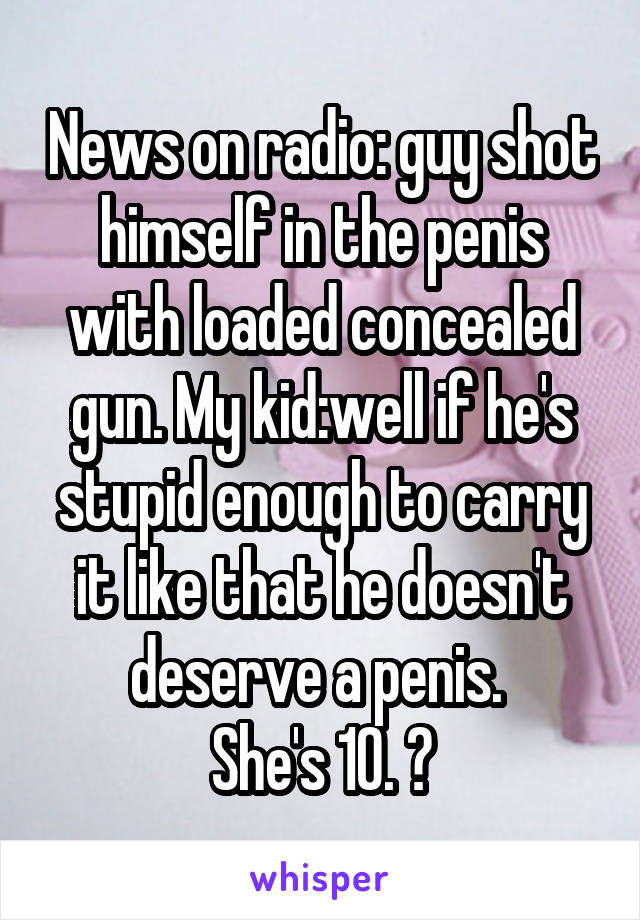 News on radio: guy shot himself in the penis with loaded concealed gun. My kid:well if he's stupid enough to carry it like that he doesn't deserve a penis. 
She's 10. 😝