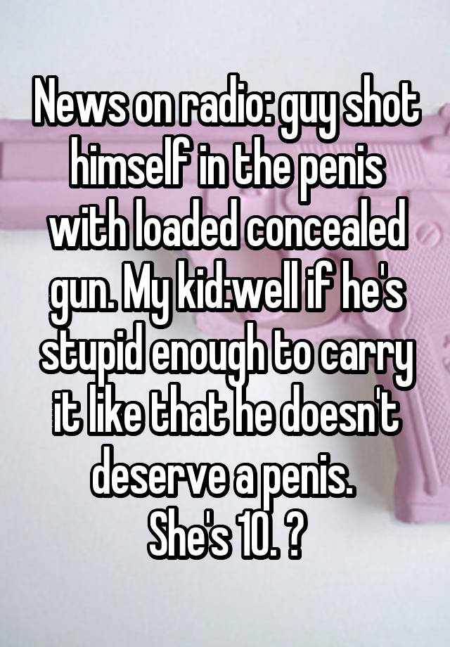 News on radio: guy shot himself in the penis with loaded concealed gun. My kid:well if he's stupid enough to carry it like that he doesn't deserve a penis. 
She's 10. 😝