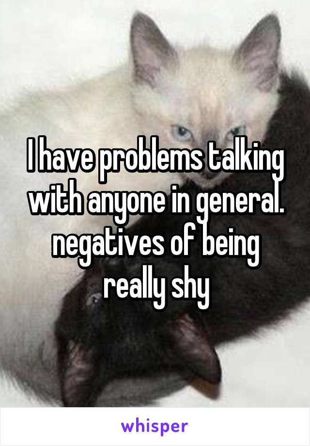 I have problems talking with anyone in general. negatives of being really shy