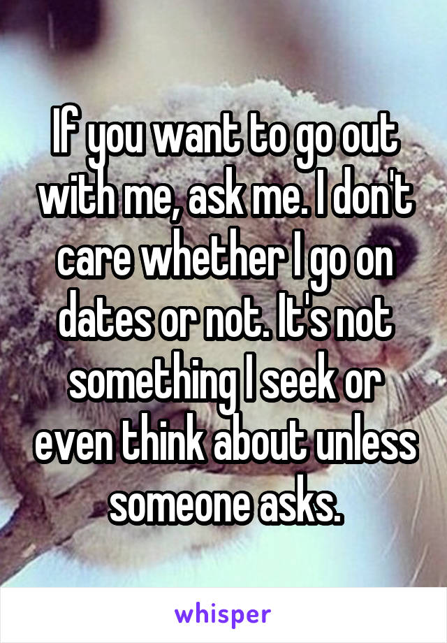 If you want to go out with me, ask me. I don't care whether I go on dates or not. It's not something I seek or even think about unless someone asks.