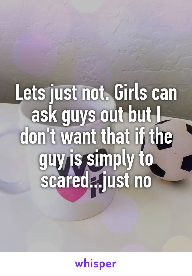 Lets just not. Girls can ask guys out but I don't want that if the guy is simply to scared...just no