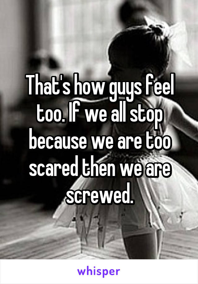 That's how guys feel too. If we all stop because we are too scared then we are screwed.