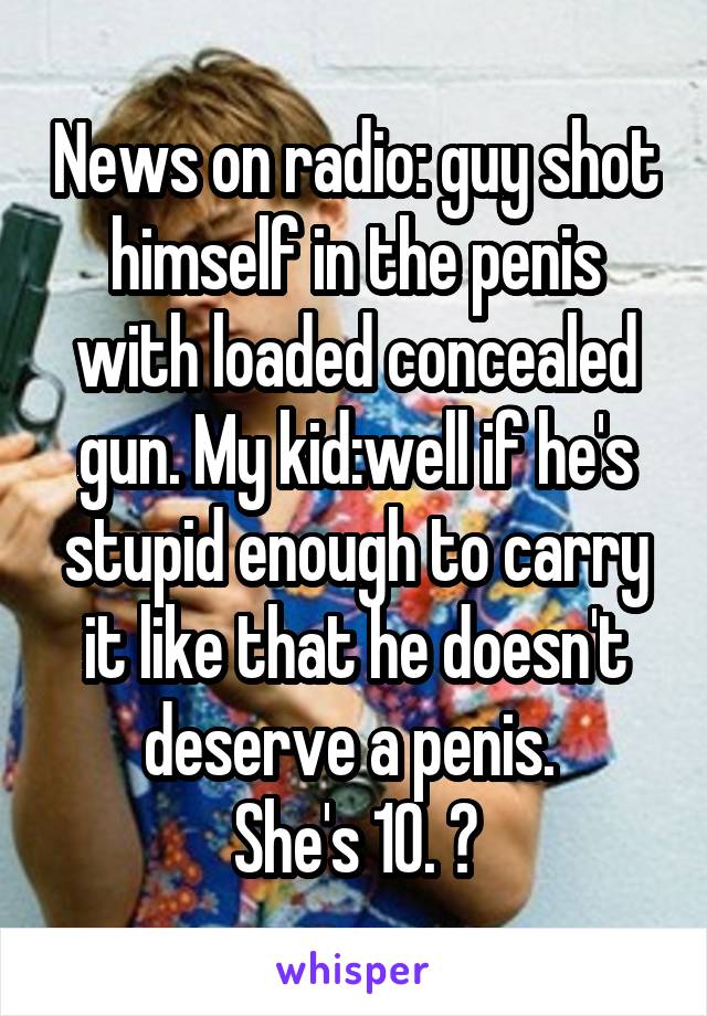 News on radio: guy shot himself in the penis with loaded concealed gun. My kid:well if he's stupid enough to carry it like that he doesn't deserve a penis. 
She's 10. 😝