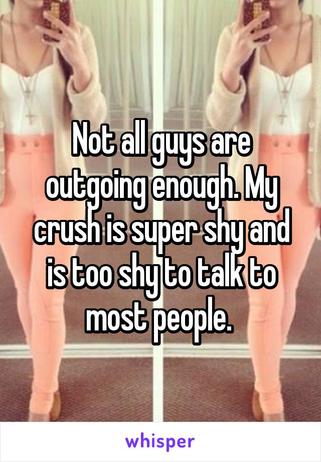 Not all guys are outgoing enough. My crush is super shy and is too shy to talk to most people. 