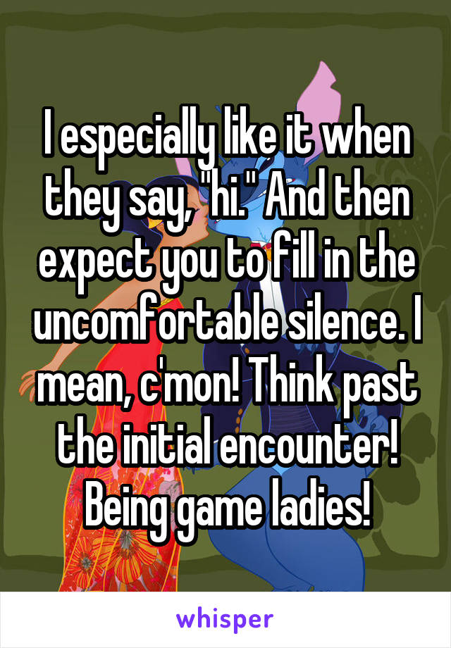 I especially like it when they say, "hi." And then expect you to fill in the uncomfortable silence. I mean, c'mon! Think past the initial encounter! Being game ladies!