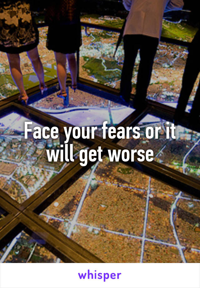 Face your fears or it will get worse