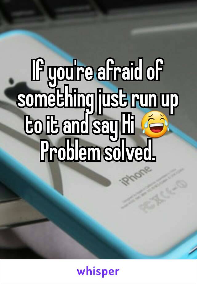 If you're afraid of something just run up to it and say Hi 😂     Problem solved.