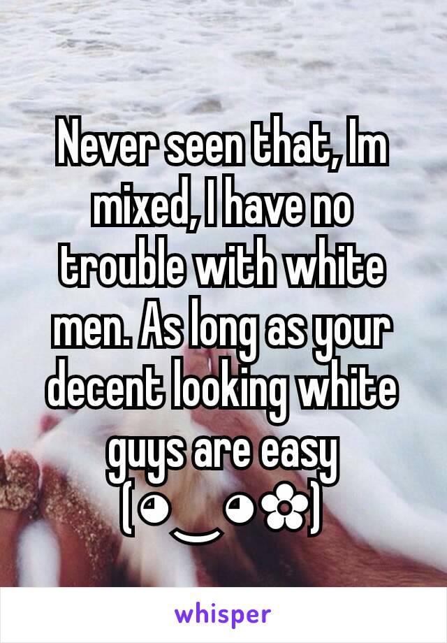 Never seen that, Im mixed, I have no trouble with white men. As long as your decent looking white guys are easy (◕‿◕✿)