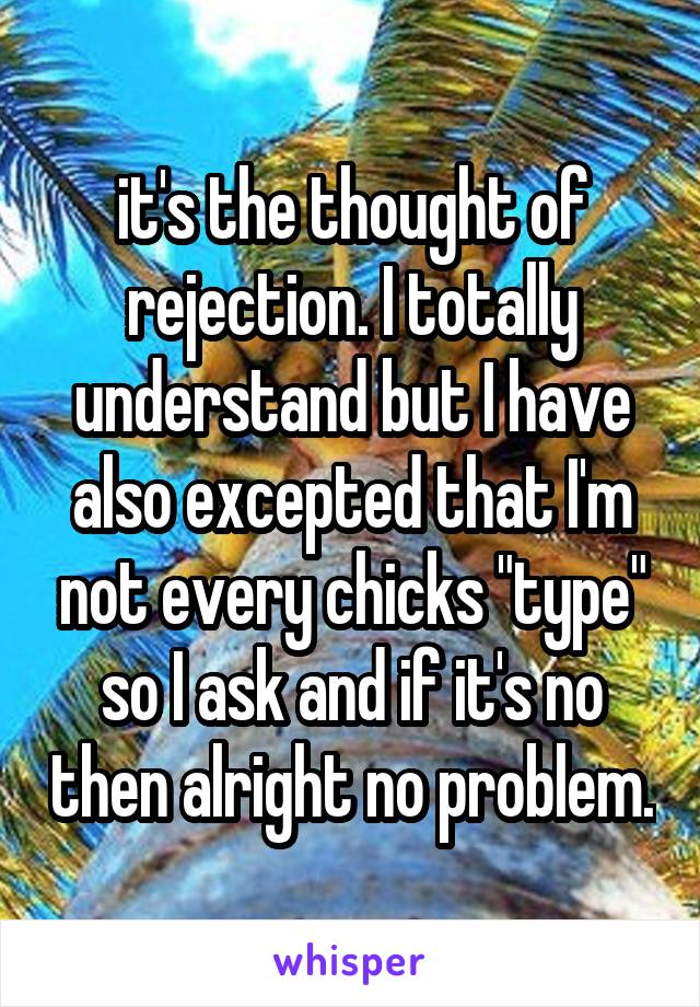 it's the thought of rejection. I totally understand but I have also excepted that I'm not every chicks "type" so I ask and if it's no then alright no problem.