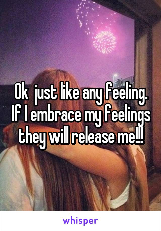 Ok  just like any feeling. If I embrace my feelings they will release me!!!