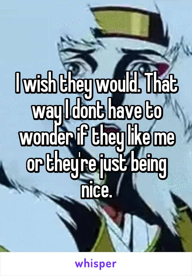 I wish they would. That way I dont have to wonder if they like me or they're just being nice.