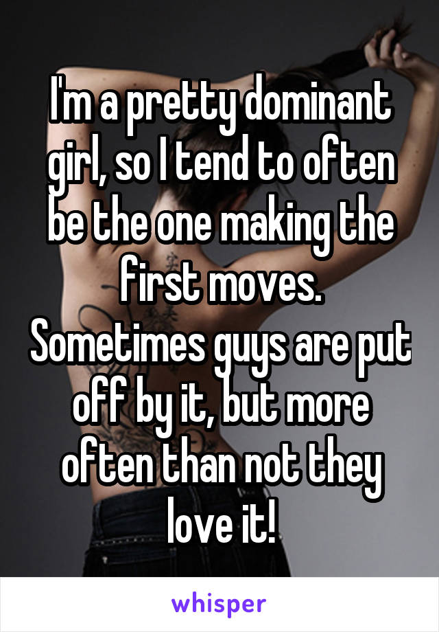 I'm a pretty dominant girl, so I tend to often be the one making the first moves. Sometimes guys are put off by it, but more often than not they love it!