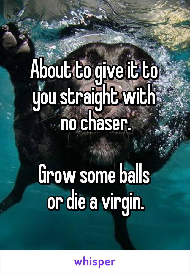 About to give it to 
you straight with 
no chaser.

Grow some balls 
or die a virgin.